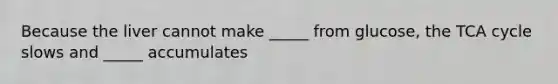 Because the liver cannot make _____ from glucose, the TCA cycle slows and _____ accumulates