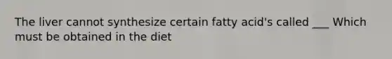 The liver cannot synthesize certain fatty acid's called ___ Which must be obtained in the diet