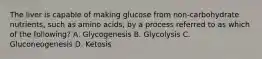 The liver is capable of making glucose from non-carbohydrate nutrients, such as amino acids, by a process referred to as which of the following? A. Glycogenesis B. Glycolysis C. Gluconeogenesis D. Ketosis