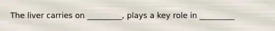 The liver carries on _________, plays a key role in _________