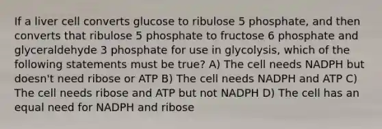 If a liver cell converts glucose to ribulose 5 phosphate, and then converts that ribulose 5 phosphate to fructose 6 phosphate and glyceraldehyde 3 phosphate for use in glycolysis, which of the following statements must be true? A) The cell needs NADPH but doesn't need ribose or ATP B) The cell needs NADPH and ATP C) The cell needs ribose and ATP but not NADPH D) The cell has an equal need for NADPH and ribose