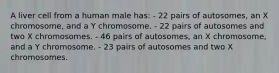 A liver cell from a human male has: - 22 pairs of autosomes, an X chromosome, and a Y chromosome. - 22 pairs of autosomes and two X chromosomes. - 46 pairs of autosomes, an X chromosome, and a Y chromosome. - 23 pairs of autosomes and two X chromosomes.