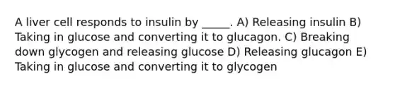 A liver cell responds to insulin by _____. A) Releasing insulin B) Taking in glucose and converting it to glucagon. C) Breaking down glycogen and releasing glucose D) Releasing glucagon E) Taking in glucose and converting it to glycogen