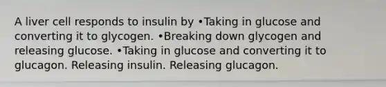 A liver cell responds to insulin by •Taking in glucose and converting it to glycogen. •Breaking down glycogen and releasing glucose. •Taking in glucose and converting it to glucagon. Releasing insulin. Releasing glucagon.