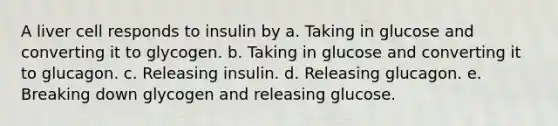 A liver cell responds to insulin by a. Taking in glucose and converting it to glycogen. b. Taking in glucose and converting it to glucagon. c. Releasing insulin. d. Releasing glucagon. e. Breaking down glycogen and releasing glucose.