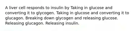 A liver cell responds to insulin by Taking in glucose and converting it to glycogen. Taking in glucose and converting it to glucagon. Breaking down glycogen and releasing glucose. Releasing glucagon. Releasing insulin.