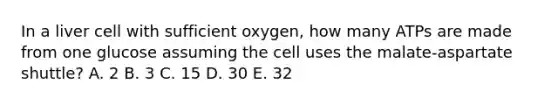 In a liver cell with sufficient oxygen, how many ATPs are made from one glucose assuming the cell uses the malate-aspartate shuttle? A. 2 B. 3 C. 15 D. 30 E. 32