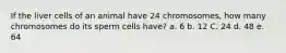 If the liver cells of an animal have 24 chromosomes, how many chromosomes do its sperm cells have? a. 6 b. 12 C. 24 d. 48 e. 64