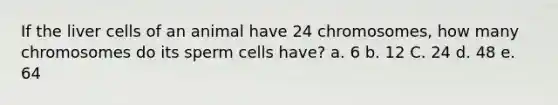 If the liver cells of an animal have 24 chromosomes, how many chromosomes do its sperm cells have? a. 6 b. 12 C. 24 d. 48 e. 64