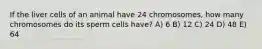 If the liver cells of an animal have 24 chromosomes, how many chromosomes do its sperm cells have? A) 6 B) 12 C) 24 D) 48 E) 64