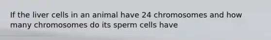 If the liver cells in an animal have 24 chromosomes and how many chromosomes do its sperm cells have