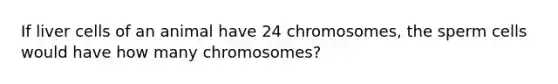 If liver cells of an animal have 24 chromosomes, the sperm cells would have how many chromosomes?