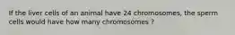 If the liver cells of an animal have 24 chromosomes, the sperm cells would have how many chromosomes ?