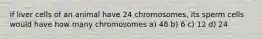 if liver cells of an animal have 24 chromosomes, its sperm cells would have how many chromosomes a) 48 b) 6 c) 12 d) 24