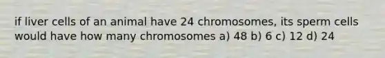 if liver cells of an animal have 24 chromosomes, its sperm cells would have how many chromosomes a) 48 b) 6 c) 12 d) 24