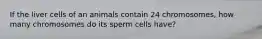 If the liver cells of an animals contain 24 chromosomes, how many chromosomes do its sperm cells have?