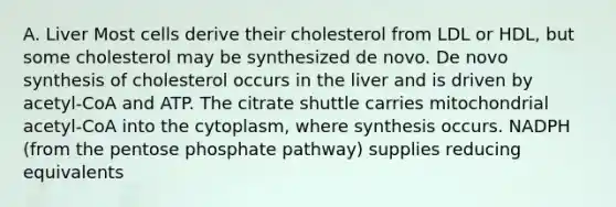 A. Liver Most cells derive their cholesterol from LDL or HDL, but some cholesterol may be synthesized de novo. De novo synthesis of cholesterol occurs in the liver and is driven by acetyl-CoA and ATP. The citrate shuttle carries mitochondrial acetyl-CoA into the cytoplasm, where synthesis occurs. NADPH (from <a href='https://www.questionai.com/knowledge/kU2OmaBWIM-the-pentose-phosphate-pathway' class='anchor-knowledge'>the pentose phosphate pathway</a>) supplies reducing equivalents