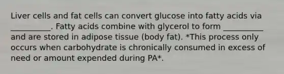 Liver cells and fat cells can convert glucose into fatty acids via __________. Fatty acids combine with glycerol to form __________ and are stored in adipose tissue (body fat). *This process only occurs when carbohydrate is chronically consumed in excess of need or amount expended during PA*.