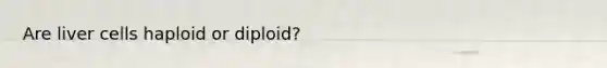 Are liver cells haploid or diploid?