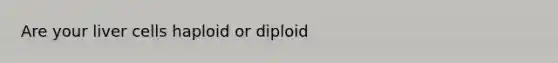 Are your liver cells haploid or diploid