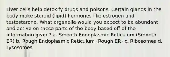 Liver cells help detoxify drugs and poisons. Certain glands in the body make steroid (lipid) hormones like estrogen and testosterone. What organelle would you expect to be abundant and active on these parts of the body based off of the information given? a. Smooth Endoplasmic Reticulum (Smooth ER) b. Rough Endoplasmic Reticulum (Rough ER) c. Ribosomes d. Lysosomes