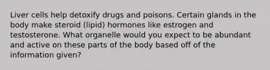 Liver cells help detoxify drugs and poisons. Certain glands in the body make steroid (lipid) hormones like estrogen and testosterone. What organelle would you expect to be abundant and active on these parts of the body based off of the information given?