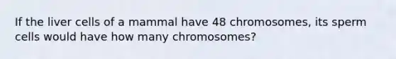 If the liver cells of a mammal have 48 chromosomes, its sperm cells would have how many chromosomes?