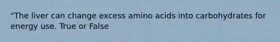 "The liver can change excess amino acids into carbohydrates for energy use. True or False
