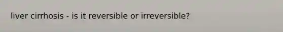 liver cirrhosis - is it reversible or irreversible?