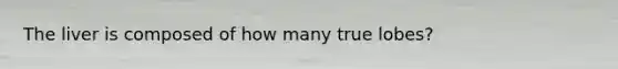 The liver is composed of how many true lobes?