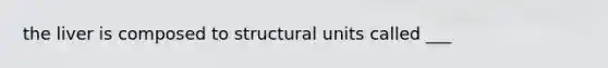 the liver is composed to structural units called ___