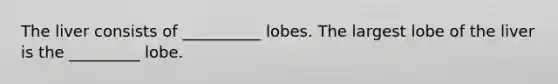 The liver consists of __________ lobes. The largest lobe of the liver is the _________ lobe.