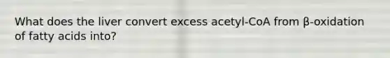 What does the liver convert excess acetyl-CoA from β-oxidation of fatty acids into?