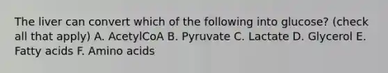 The liver can convert which of the following into glucose? (check all that apply) A. AcetylCoA B. Pyruvate C. Lactate D. Glycerol E. Fatty acids F. <a href='https://www.questionai.com/knowledge/k9gb720LCl-amino-acids' class='anchor-knowledge'>amino acids</a>