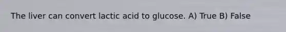 The liver can convert lactic acid to glucose. A) True B) False