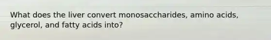 What does the liver convert monosaccharides, amino acids, glycerol, and fatty acids into?