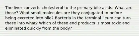 The liver converts cholesterol to the primary bile acids. What are those? What small molecules are they conjugated to before being excreted into bile? Bacteria in the terminal ileum can turn these into what? Which of these end products is most toxic and eliminated quickly from the body?