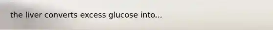 the liver converts excess glucose into...