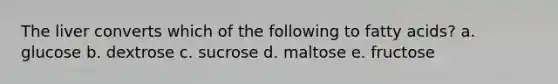 The liver converts which of the following to fatty acids? a. glucose b. dextrose c. sucrose d. maltose e. fructose