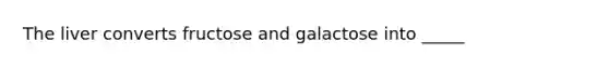 The liver converts fructose and galactose into _____