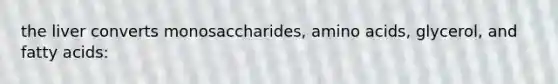 the liver converts monosaccharides, amino acids, glycerol, and fatty acids: