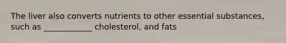 The liver also converts nutrients to other essential substances, such as ____________ cholesterol, and fats