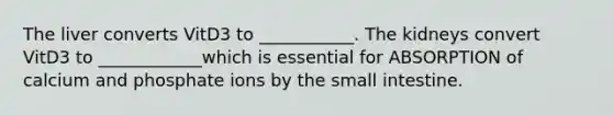 The liver converts VitD3 to ___________. The kidneys convert VitD3 to ____________which is essential for ABSORPTION of calcium and phosphate ions by the small intestine.