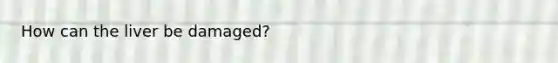 How can the liver be damaged?