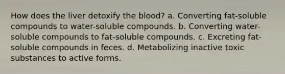 How does the liver detoxify the blood? a. Converting fat-soluble compounds to water-soluble compounds. b. Converting water-soluble compounds to fat-soluble compounds. c. Excreting fat-soluble compounds in feces. d. Metabolizing inactive toxic substances to active forms.