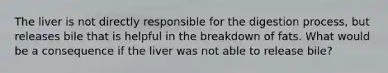 The liver is not directly responsible for the digestion process, but releases bile that is helpful in the breakdown of fats. What would be a consequence if the liver was not able to release bile?