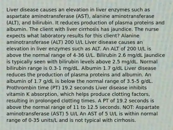 Liver disease causes an elevation in liver enzymes such as aspartate aminotransferase (AST), alanine aminotransferase (ALT), and bilirubin. It reduces production of plasma proteins and albumin. The client with liver cirrhosis has jaundice. The nurse expects what laboratory results for this client? Alanine aminotransferase (ALT) 200 U/L Liver disease causes an elevation in liver enzymes such as ALT. An ALT of 200 U/L is above the normal range of 4-36 U/L. Bilirubin 2.6 mg/dL Jaundice is typically seen with bilirubin levels above 2.5 mg/dL. Normal bilirubin range is 0.3-1 mg/dL. Albumin 1.7 g/dL Liver disease reduces the production of plasma proteins and albumin. An albumin of 1.7 g/dL is below the normal range of 3.5-5 g/dL. Prothrombin time (PT) 19.2 seconds Liver disease inhibits vitamin K absorption, which helps produce clotting factors, resulting in prolonged clotting times. A PT of 19.2 seconds is above the normal range of 11 to 12.5 seconds. NOT: Aspartate aminotransferase (AST) 5 U/L An AST of 5 U/L is within normal range of 0-35 units/L and is not typical with cirrhosis.