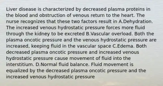 Liver disease is characterized by decreased plasma proteins in the blood and obstruction of venous return to the heart. The nurse recognizes that these two factors result in A.Dehydration. The increased venous hydrostatic pressure forces more fluid through the kidney to be excreted B.Vascular overload. Both the plasma oncotic pressure and the venous hydrostatic pressure are increased, keeping fluid in the vascular space C.Edema. Both decreased plasma oncotic pressure and increased venous hydrostatic pressure cause movement of fluid into the interstitium. D.Normal fluid balance. Fluid movement is equalized by the decreased plasma oncotic pressure and the increased venous hydrostatic pressure