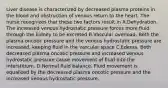 Liver disease is characterized by decreased plasma proteins in the blood and obstruction of venous return to the heart. The nurse recognizes that these two factors result in A.Dehydration. The increased venous hydrostatic pressure forces more fluid through the kidney to be excreted B.Vascular overload. Both the plasma oncotic pressure and the venous hydrostatic pressure are increased, keeping fluid in the vascular space C.Edema. Both decreased plasma oncotic pressure and increased venous hydrostatic pressure cause movement of fluid into the interstitium. D.Normal fluid balance. Fluid movement is equalized by the decreased plasma oncotic pressure and the increased venous hydrostatic pressure.