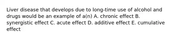 Liver disease that develops due to long-time use of alcohol and drugs would be an example of a(n) A. chronic effect B. synergistic effect C. acute effect D. additive effect E. cumulative effect